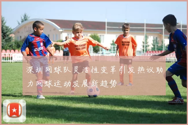 深圳网球队灵活性变革引发热议助力网球运动发展新趋势