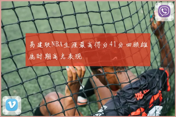 易建联NBA生涯最高得分41分回顾雄鹿时期高光表现