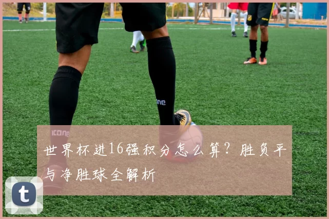 世界杯进16强积分怎么算？胜负平与净胜球全解析