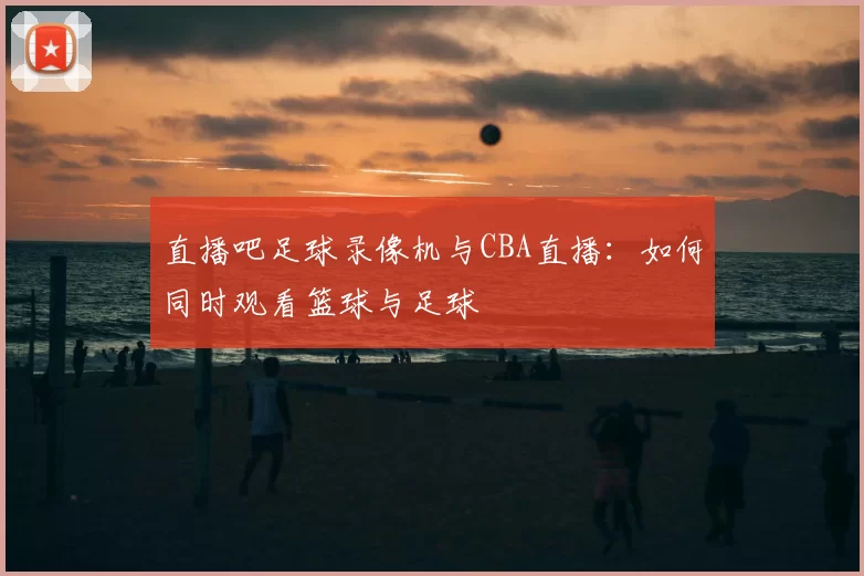 直播吧足球录像机与CBA直播：如何同时观看篮球与足球