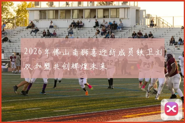2026年佛山南狮喜迎新成员铁卫刘欢加盟共创辉煌未来