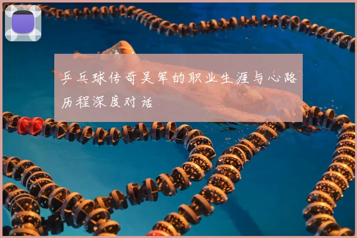 乒乓球传奇吴军的职业生涯与心路历程深度对话