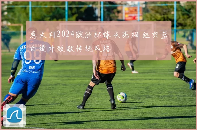 意大利2024欧洲杯球衣亮相 经典蓝白设计致敬传统风格