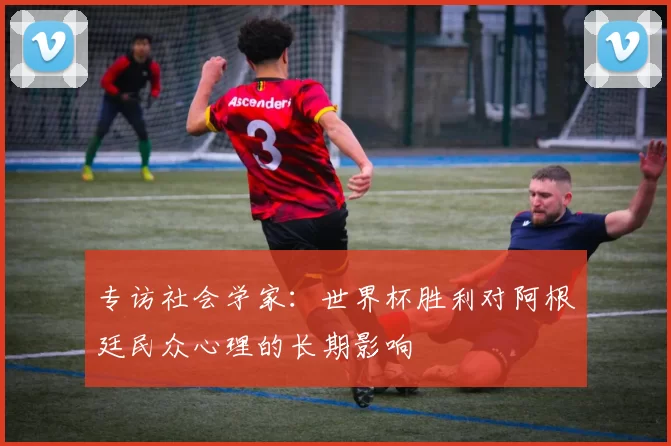 专访社会学家：世界杯胜利对阿根廷民众心理的长期影响