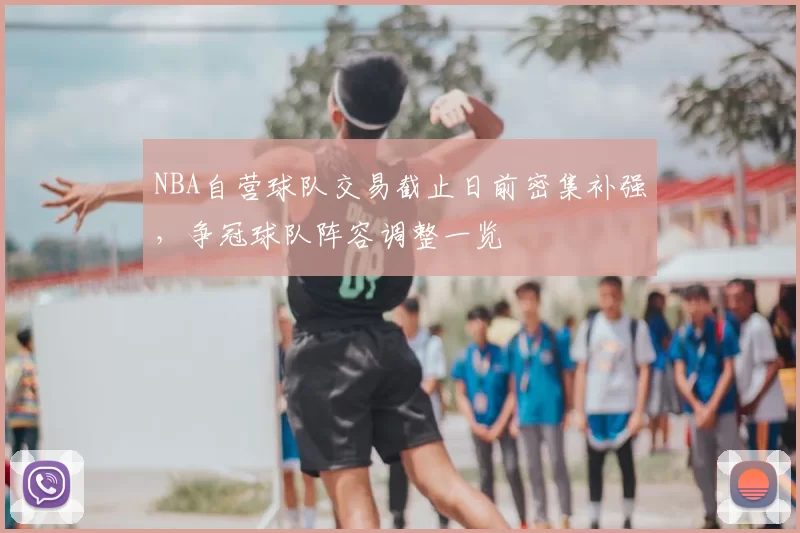 NBA自营球队交易截止日前密集补强，争冠球队阵容调整一览