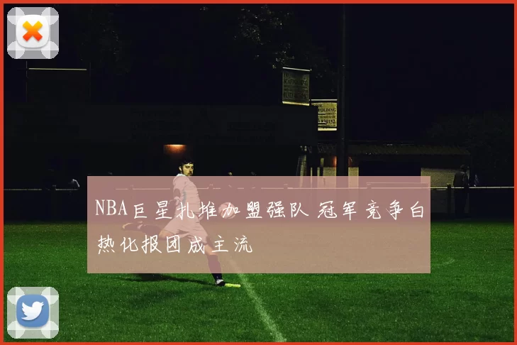NBA巨星扎堆加盟强队 冠军竞争白热化报团成主流
