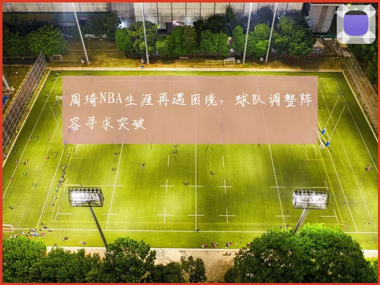 周琦NBA生涯再遇困境，球队调整阵容寻求突破