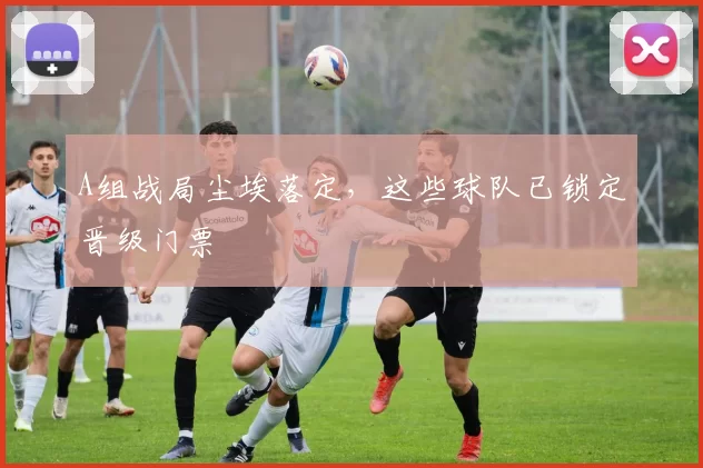 A组战局尘埃落定，这些球队已锁定晋级门票