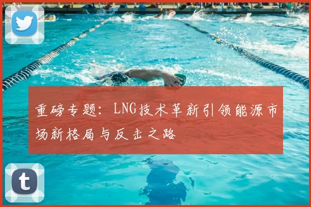 重磅专题：LNG技术革新引领能源市场新格局与反击之路