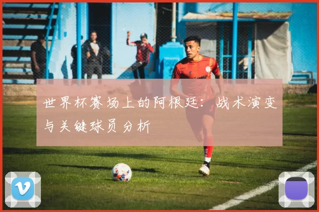 世界杯赛场上的阿根廷：战术演变与关键球员分析