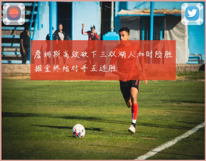 詹姆斯高效砍下三双湖人加时险胜掘金终结对手五连胜
