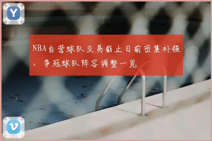 NBA自营球队交易截止日前密集补强，争冠球队阵容调整一览