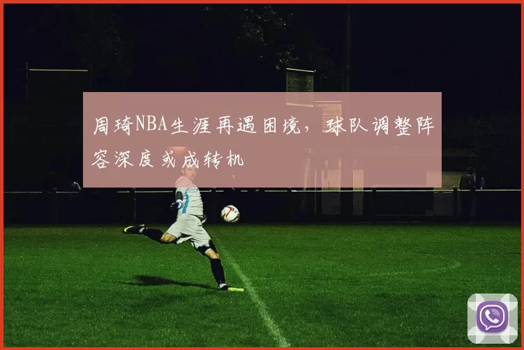 周琦NBA生涯再遇困境，球队调整阵容深度或成转机