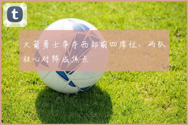 火箭勇士争夺西部前四席位，两队核心对阵成焦点
