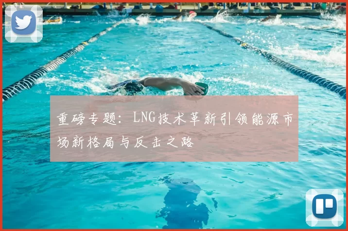 重磅专题：LNG技术革新引领能源市场新格局与反击之路