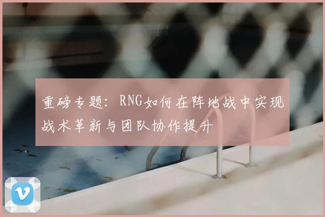 重磅专题：RNG如何在阵地战中实现战术革新与团队协作提升