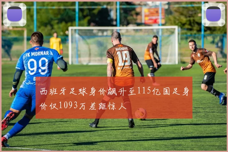 西班牙足球身价飙升至115亿国足身价仅1093万差距惊人