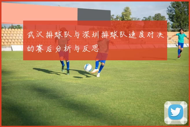 武汉排球队与深圳排球队速度对决的赛后分析与反思