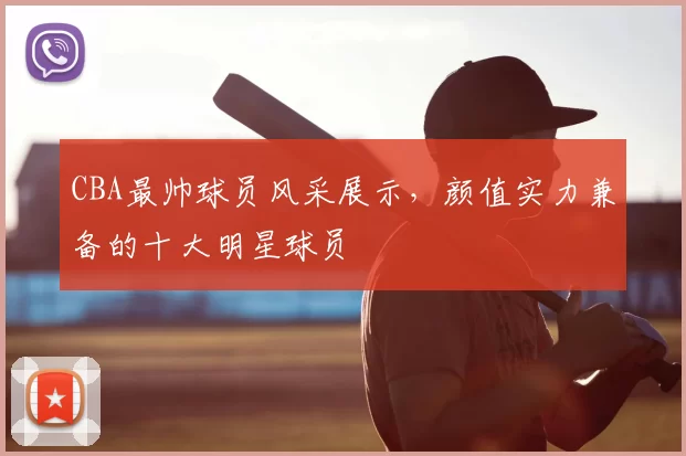 CBA最帅球员风采展示，颜值实力兼备的十大明星球员