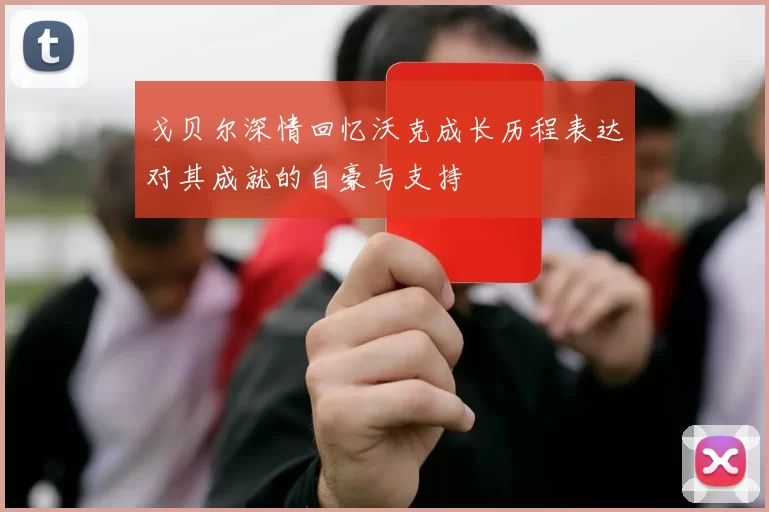 戈贝尔深情回忆沃克成长历程表达对其成就的自豪与支持