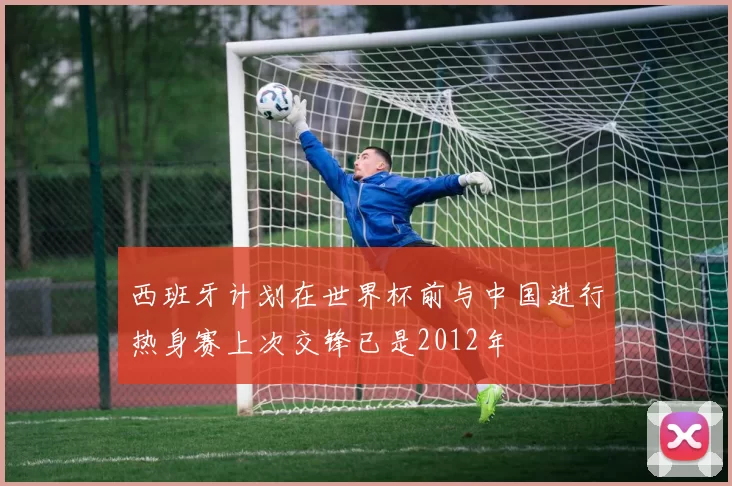 西班牙计划在世界杯前与中国进行热身赛上次交锋已是2012年