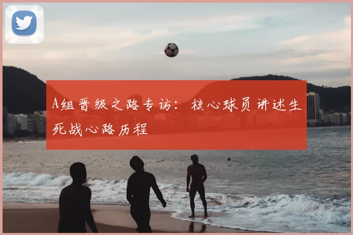 A组晋级之路专访：核心球员讲述生死战心路历程