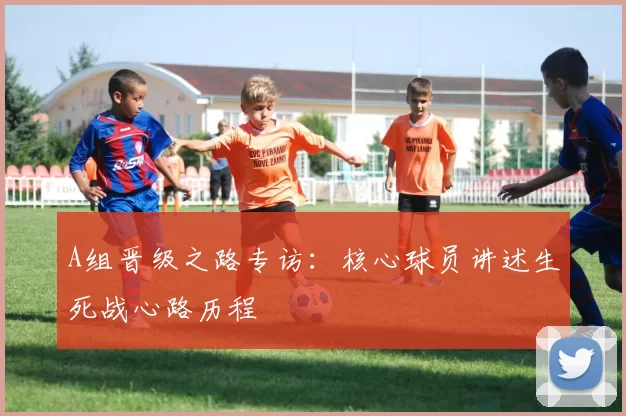 A组晋级之路专访：核心球员讲述生死战心路历程