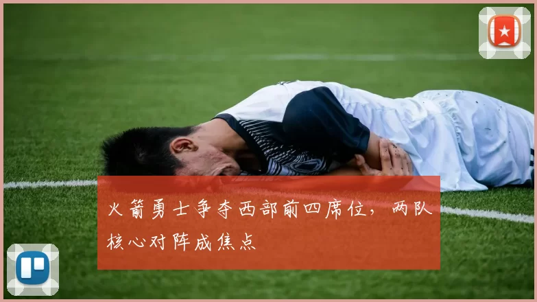 火箭勇士争夺西部前四席位，两队核心对阵成焦点