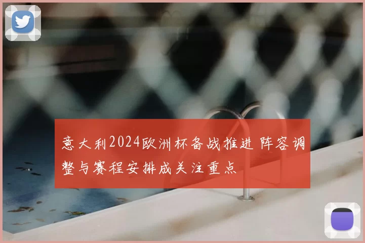 意大利2024欧洲杯备战推进 阵容调整与赛程安排成关注重点