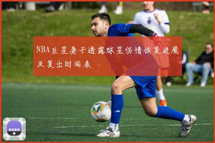 NBA巨星妻子透露球星伤情恢复进展及复出时间表