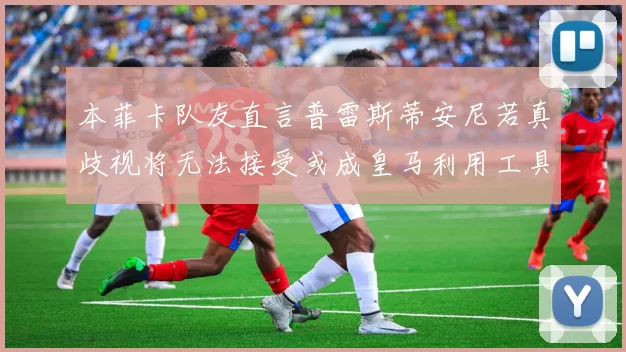 本菲卡队友直言普雷斯蒂安尼若真歧视将无法接受或成皇马利用工具