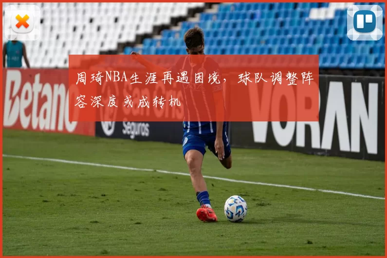 周琦NBA生涯再遇困境，球队调整阵容深度或成转机