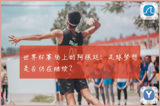 世界杯赛场上的阿根廷：足球梦想是否仍在继续？
