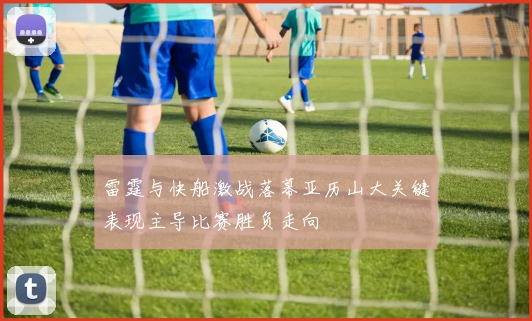 雷霆与快船激战落幕亚历山大关键表现主导比赛胜负走向