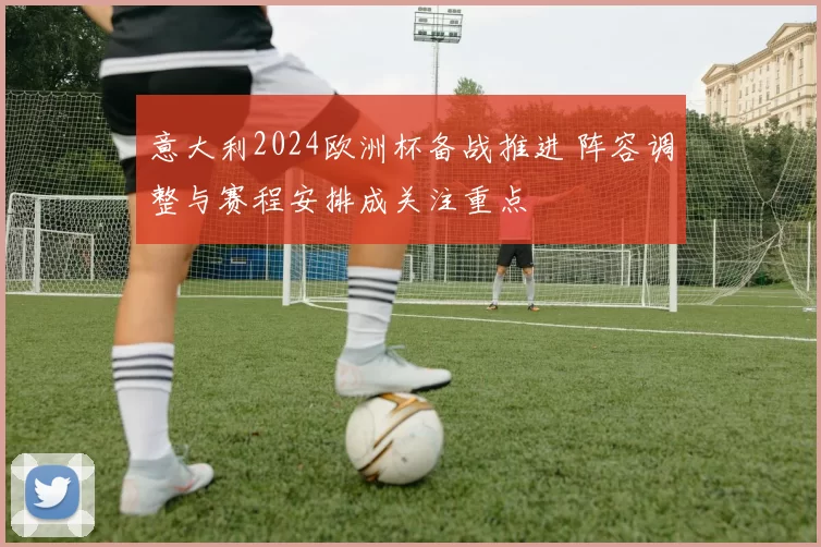 意大利2024欧洲杯备战推进 阵容调整与赛程安排成关注重点