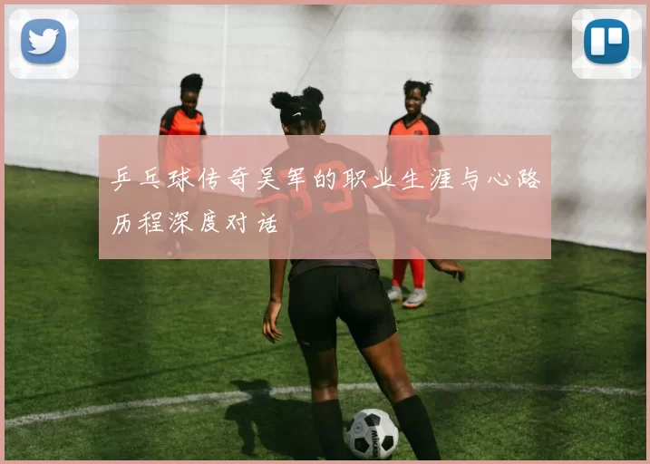 乒乓球传奇吴军的职业生涯与心路历程深度对话