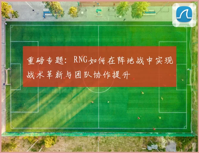 重磅专题：RNG如何在阵地战中实现战术革新与团队协作提升